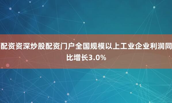 配资资深炒股配资门户全国规模以上工业企业利润同比增长3.0%