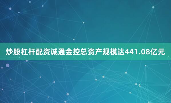 炒股杠杆配资诚通金控总资产规模达441.08亿元