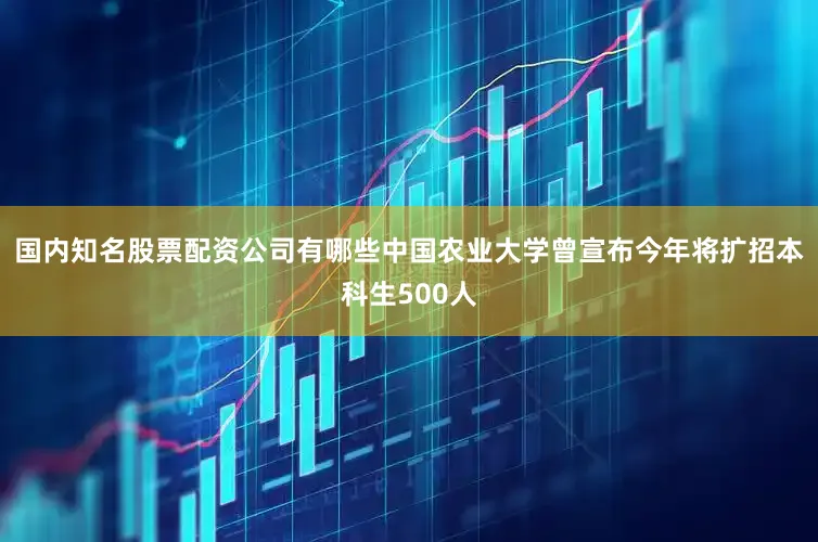 国内知名股票配资公司有哪些中国农业大学曾宣布今年将扩招本科生500人