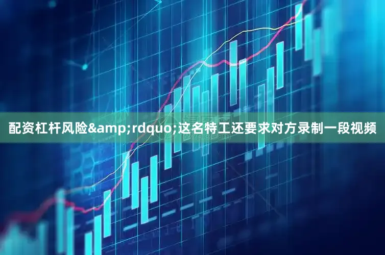配资杠杆风险&rdquo;这名特工还要求对方录制一段视频