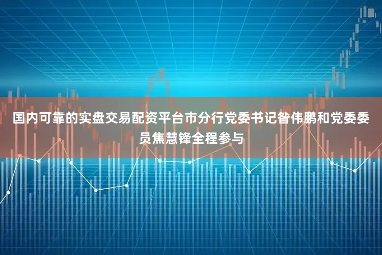 国内可靠的实盘交易配资平台市分行党委书记昝伟鹏和党委委员焦慧锋全程参与