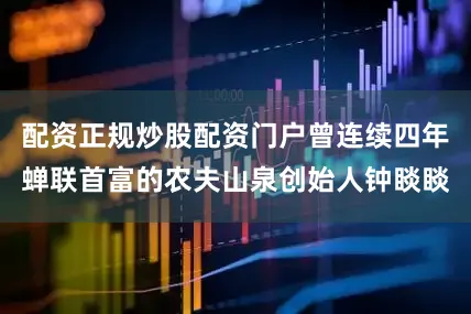 配资正规炒股配资门户曾连续四年蝉联首富的农夫山泉创始人钟睒睒