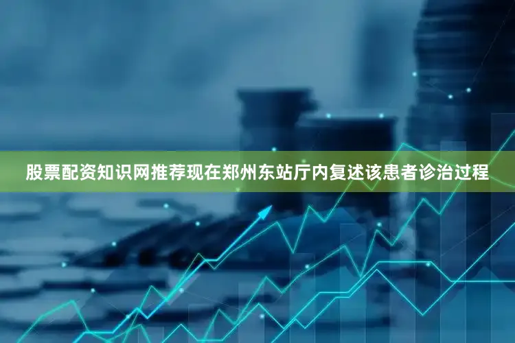 股票配资知识网推荐现在郑州东站厅内复述该患者诊治过程