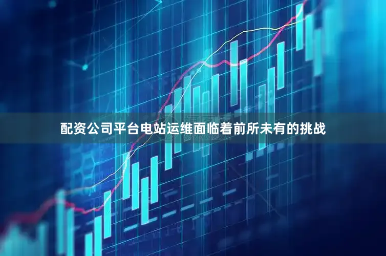 配资公司平台电站运维面临着前所未有的挑战