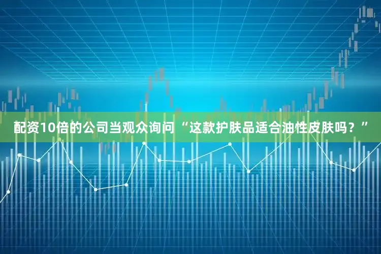配资10倍的公司当观众询问 “这款护肤品适合油性皮肤吗？”