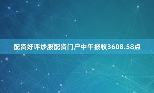 配资好评炒股配资门户中午报收3608.58点